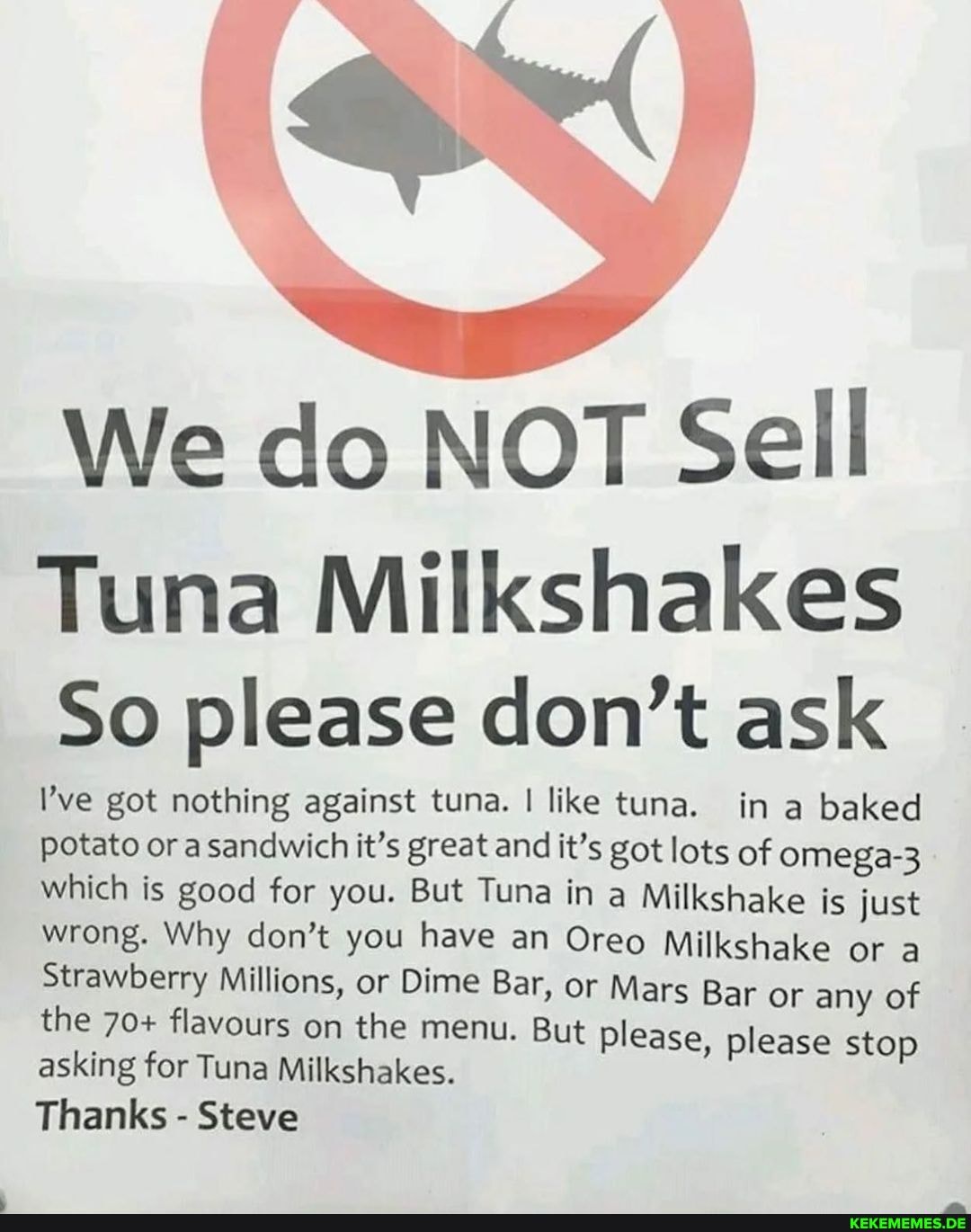 Wy
We do NOT Sell
Tuna Milkshakes
So please don't ask
ve got nothing against tuna. I like tuna. in a baked potato or a sandwich it's great and it's got lots of omega-3 which is good for you. But Tuna in a Milkshake is just wrong. Why don't you have an Oreo Milkshake or a
Bar or any of please, please stop
Strawberry Millions, or Dime Bar, or Mars Bar or any of the 70+ flavours on the menu. But please asking for Tuna Milkshakes.
Thanks - Steve
Bar or any of please, please stop