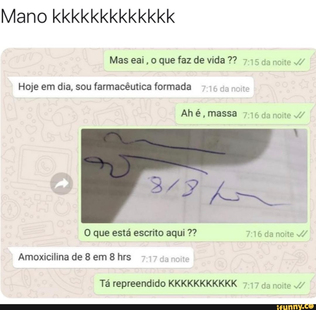 Mano kkkkkkkkkkkkk
Mas eai, o que faz de vida 7? 745 da noite 4/
Hoje em dia, sou farmacêutica formada
Ah é, massa da noite /
O que está escrito aqui da noite /
Amoxicilina de 8 em 8 hrs
Tá repreendido KKKKKKKKKKK da noite /