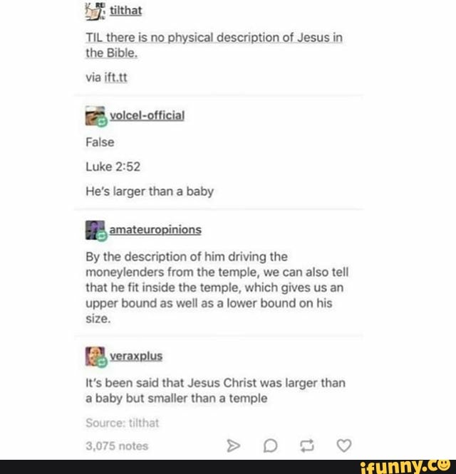 TIL there is no physical description of Jesus in
the Bible.
via ift.tt
He's larger than a baby
E
By description driving
moneylenders from the temple, we can also tell
that he fit inside the temple, which gives us an
upper bound as well as a lower bound on his
size.
It's been said that Jesus Christ was larger than
a baby but smaller than a temple
3,075 notes