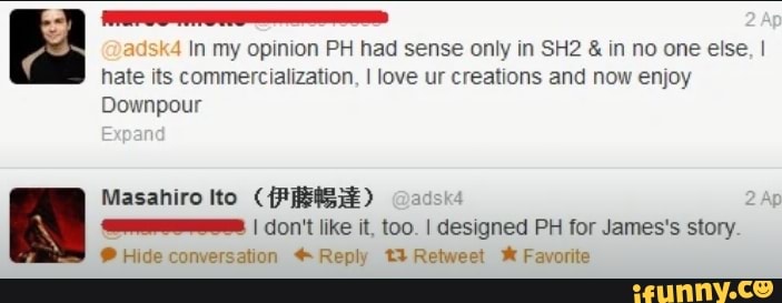 4 In my opinion PH had sense only in SH2 in no one else, I
hate its commercialization, I love ur creations and now enjoy
Downpour
Masahiro Ito (PREIS) adsk4
A
Es I don't like it, too. I designed PH for James's story.
9 Hide conversation Reply t3 Retweet X Favorite