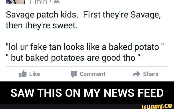 Savage patch kids. First they're Savage,
then they're sweet.
"IoI ur fake tan looks like a baked potato "
" but baked potatoes are good tho "
SAW THIS ON MY NEWS FEED - SAW THIS ON MY NEWS FEED