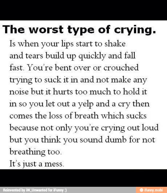 The worst type of crying.
Is when your lips start to shake
and
tears build up quickly and
fall
fast. You're bent over or
crouched
trying to suck it in
and not make any
noise
but it hurts too much to hold it
in so you let out a
yelp and
a
cry then
comes
the loss of breath which sucks
because not only you're crying out loud
but you think you sound dumb for not
breathing too
It's just
