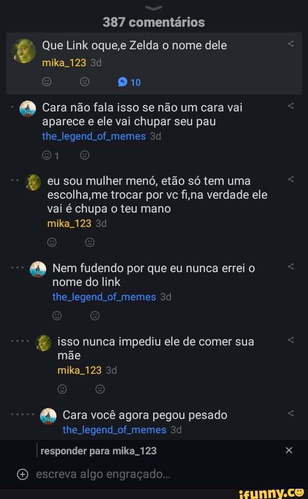 387 comentários
Que Link oque,e Zelda o nome dele
mika 123
910
Cara não fala isso se não um cara vai aparece e ele vai chupar seu pau the legend of memes
eu sou mulher menó, etão só tem uma escolha,me trocar por vc fina verdade ele vai é chupa o teu mano mika 123
Nem fudendo por que eu nunca errei o nome do link the legend of memes
isso nunca impediu ele de comer sua mãe mika 123
Cara você agora pegou pesado the legend of memes
responder para mika 123
escreva algo engraçado