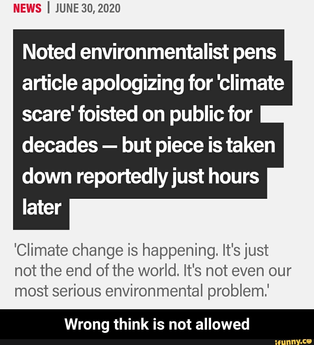 NEWS I JUNE 30, 2020
Noted environmentalist pens
article apologizing for 'climate
scare' foisted on public for
decades
but piece is taken
down reportedly just hours
Climate change is happening. It's just
not the end of the world. It's not even our
most serious environmental problem.
Wrong think is not allowed - Wrong think is not allowed