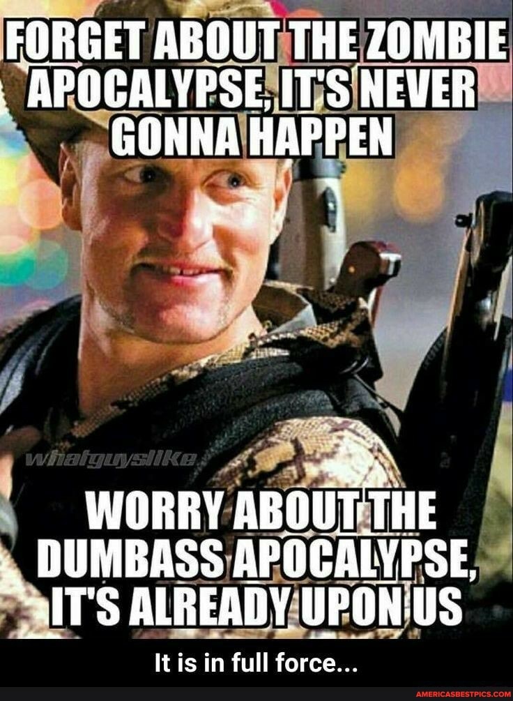 FORGET ABOUT THE ZOMBIE APOCALYPSE, ITS NEVER GONNA HAPPEN
WORRY aBouT THE DUMBASS APOCALYPSE,
ALREADY
It is in full force...