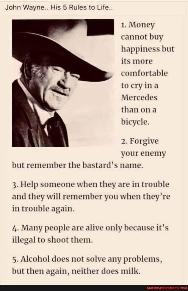 John Wayne.. His 5 Rules to Life.
1. Money cannot buy happiness but its more comfortable to ery ina
Mercedes than ona bicycle.
2. Forgive your enemy but remember the bastard's name.
3. Help someone when they are in trouble and they will remember you when they're in trouble again.
4. Many people are alive only because it's illegal to shoot them.
5. Alcohol does not solve any problems, but then again, neither does milk.