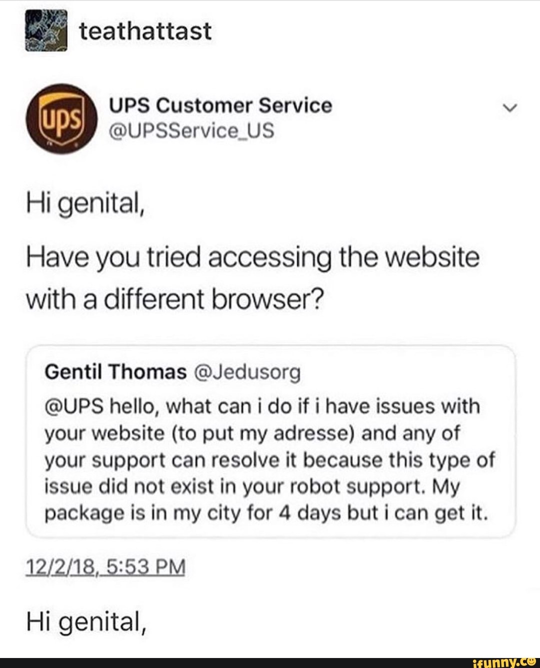 e teathattast
UPS Customer Service
@UPSService_US
Hi genital,
Have you tried accessing the website
with a different browser?
Gentil Thomas @Jedusorg
@UPS hello, what can i do if i have issues with
your website (to put my adresse) and any of
your support can resolve it because this type of
issue did not exist in your robot support. My
package is in my city for 4 days but i can get it.
PM
Hi genital,