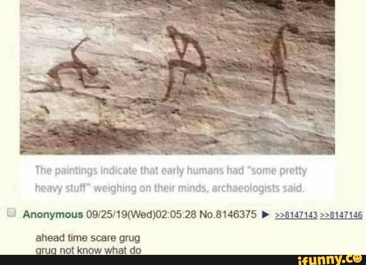 The paintings indicate that early humans had "some pretty
heavy stuff" weighing on their minds, archaeologists said
Anonymous 05 28 No.8146375 >>8147143 >>8147146
ahead time scare grug arug not know what do