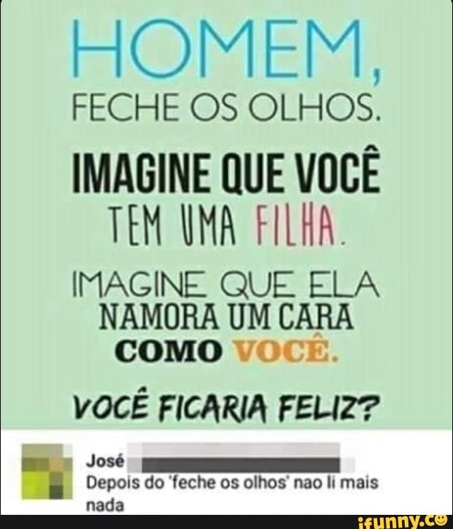 COE
FECHE OS OLHOS.
IMAGINE QUE VOCE
TEM UMA FILHA.
IMAGINE QUE ELA
NAMORA UM CARA
COMO VOCE.
VOCE FICARIA FELIZ?
i Depois do feche os olhos' nao li mais
nada