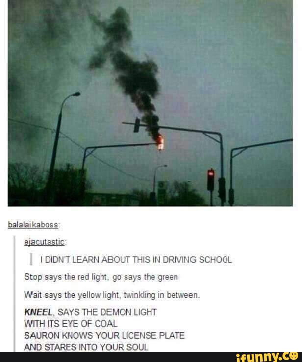 IDIDN T LEARN ABOUT THIS "I DR‘VING SCHOOL
Stºp says the red light 90 says lhe green
Wail says lhe yellow light. twmkllng In between,
KNEEL. SAYS THE DEMON LIGHT
WITH ITS EYE OF COAL
SAURON KNOWS YOUR LICENSE PLATE
AND STARES INTO YOUR SOUL