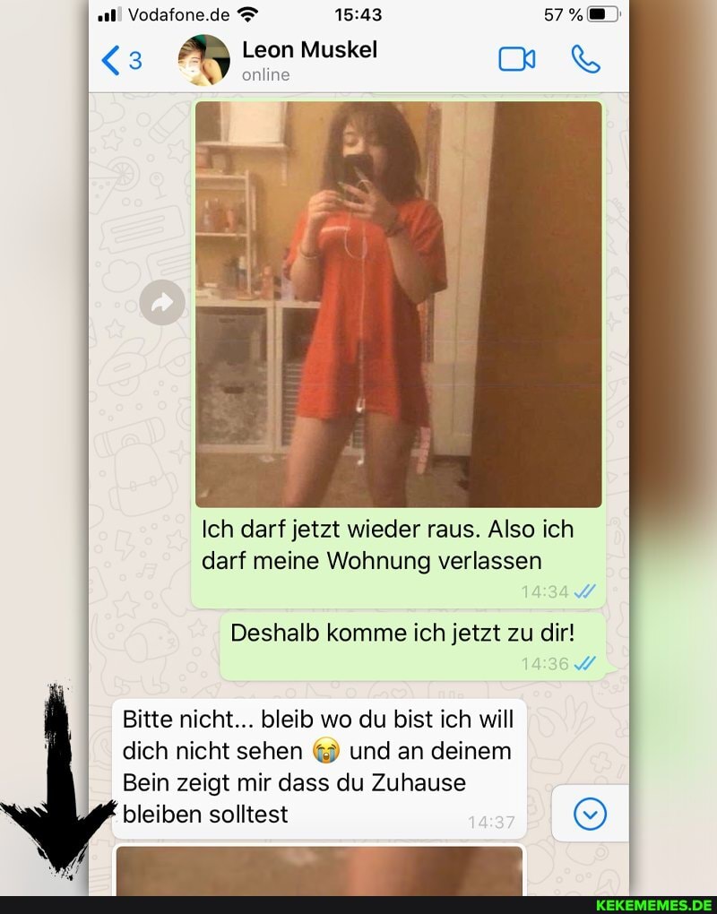 Vodafone.de
(3 Leon online Muskel &
online
Ich darf jetzt wieder raus. Also ich darf meine Wohnung verlassen
Deshalb komme ich jetzt zu dir!
Bitte nicht... bleib wo du bist ich will
dich nicht sehen und an deinem
Bein zeigt mir dass du Zuhause
bleiben solltest