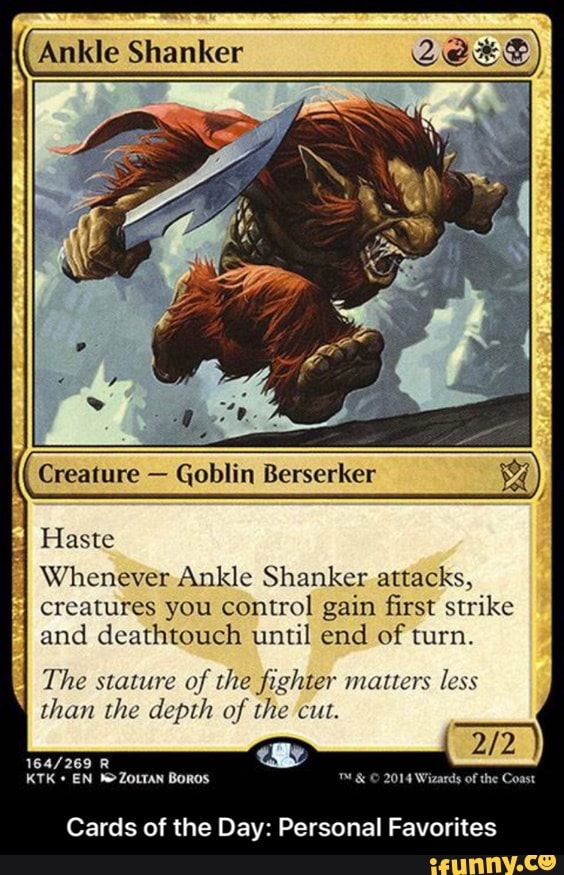 Ankle Shanker Creature Goblin Berserker Haste
Whenever Ankle Shanker attacks,
creatures you control gain first strike
and deathtouch until end of turn.
The stature of the fighter matters less
than the depth of the cut.
Cards of the Day: Personal Favorites - Cards of the Day: Personal Favorites
