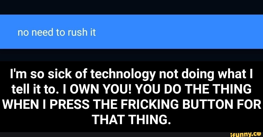 no need to rush it
I'm so sick of technology not doing what I tell it to. OWN YOU! YOU DO THE THING WHEN I PRESS THE FRICKING BUTTON FOR THAT THING. - I'm so sick of technology not doing what I tell it to. I OWN YOU! YOU DO THE THING WHEN I PRESS THE FRICKING BUTTON FOR THAT THING.