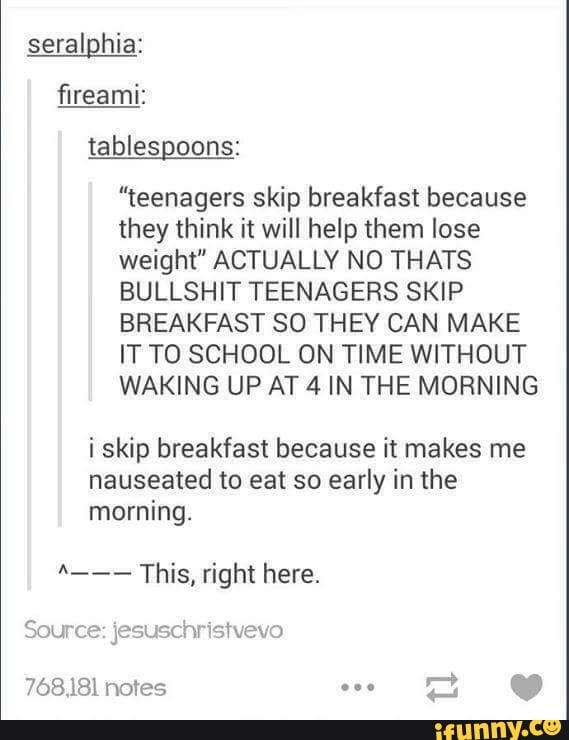 seralghia:
flreami:
“teenagers skip breakfast because
they think it will help them lose
weight" ACTUALLY N0 THATS
BULLSHIT TEENAGERS SKIP
BREAKFAST SO THEY CAN MAKE
IT T0 SCHOOL ON TIME WITHOUT
WAKING UP AT4 IN THE MORNING
i skip breakfast because it makes me
nauseated to eat so early in the
morning.
"--- This, right here.