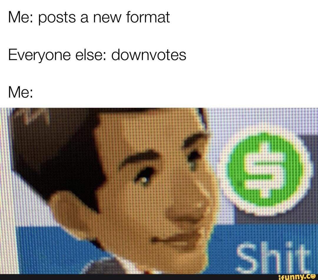 Me: posts a new format
Everyone else: downvotes
Me: