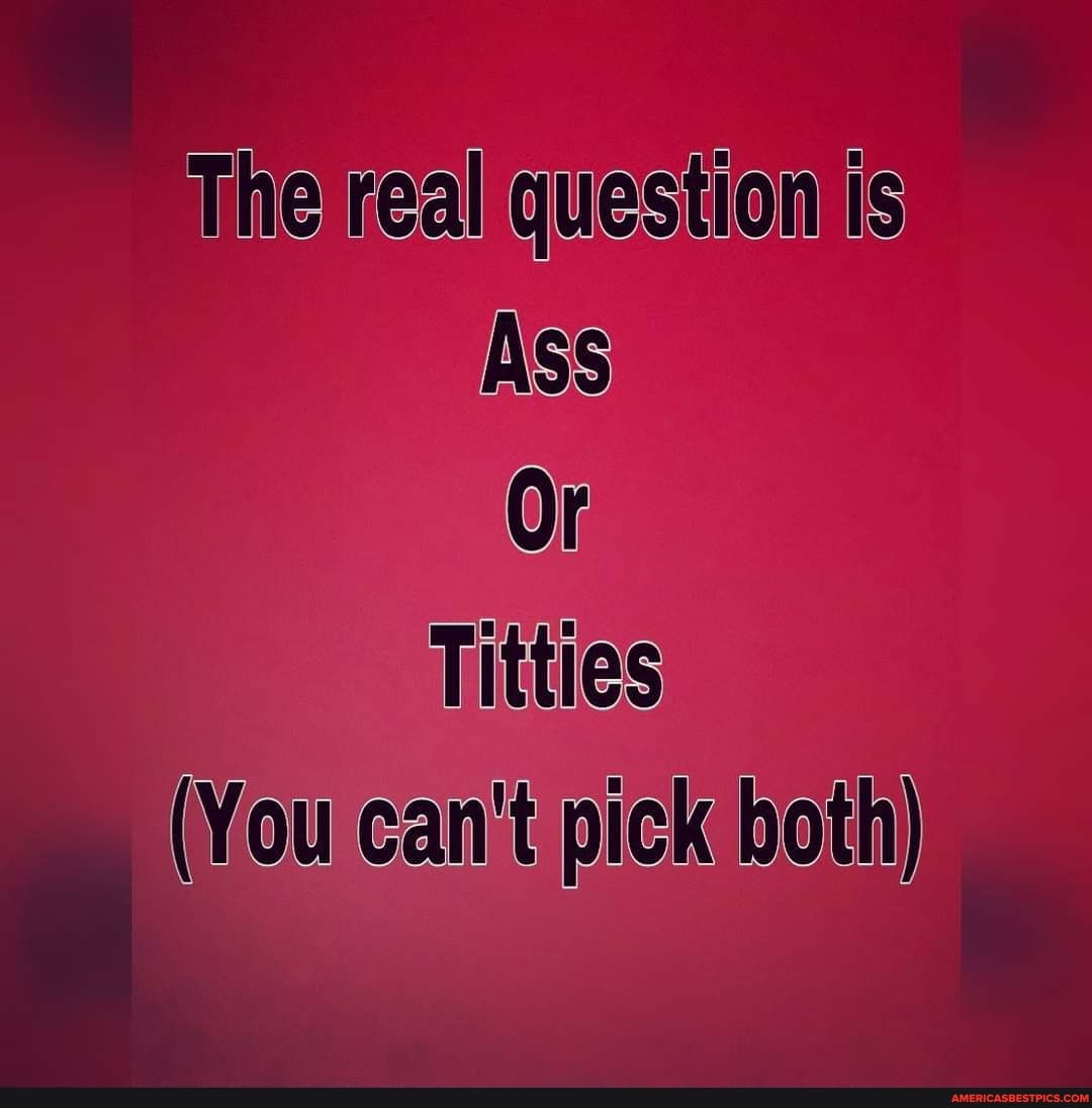 The real question is
Ass
Or
Titties
(You can't pick both)