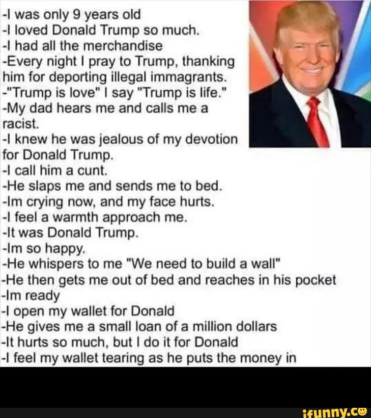 -I was only 9 years old
-I loved Donald Trump so much.
-I had all the merchandise
-Every night I pray lo Trump. thanking
him for deportlng illegal immagrants.
-"Trump is love" I say "Trump is life,"
-My dad hears me and calls me a
racist.
-I knew he was jealous of my devolion
for Donald Trump,
-I call him a cunt.
-He slaps me and sends me to bed.
-Im crying now, and my face hurts.
-I feel a warmth approach me,
-I( was Donald Trump.
-Im so happy.
He whispers to me "We need to build a wall"
-He then gets me out of bed and reaches in his pocket
-lm ready
-l open my wallet for Donald
-He gives me a small loan of a million dollars
~lt hurts so much. but I do il for Donald
-I feel my wallet tearing as he puts the money in -