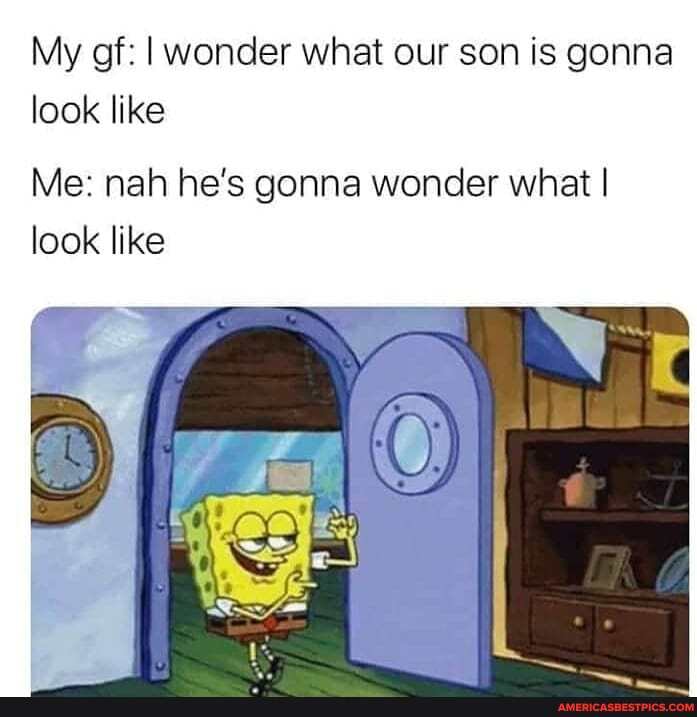 My gf: wonder what our son is gonna look like
Me: nah he's gonna wonder what I look like