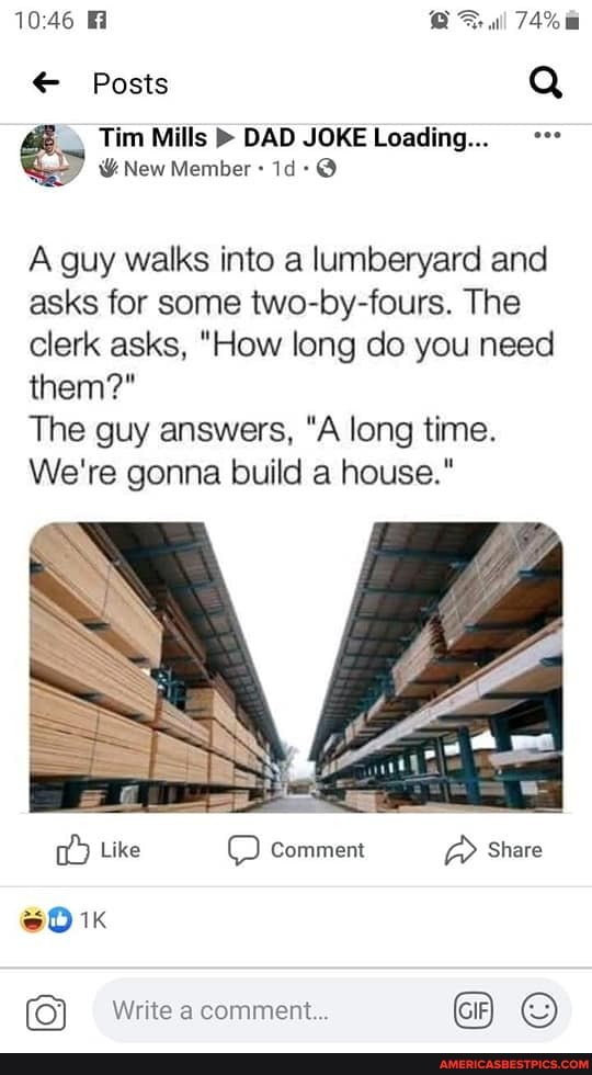 1046 al
74%
Posts Q Tim Mills DAD JOKE Loading...
&New Member
A guy walks into a lumberyard and asks for some two-by-fours. The clerk asks, "How long do you need them?*
The guy answers, "A long time.
We're gonna build a house."
Like Comment Share
Write a comment GIF