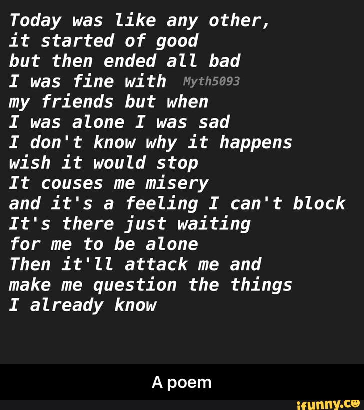 Today was like any other,
it started of good
but then ended all bad
I was fine with wwªwâw
my friends but when
I was alone I was sad
I don't know why it happens
wish it would stop
It couses me misery
and it's a feeling I can't block
It's there just waiting
for me to be alone
Then it'll attack me and
make me question the things
I already know - A poem
