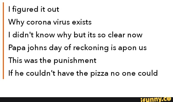 I figured it out
Why corona
virus exists
I didn't know why but its so
clear now
Papa johns day of reckoning is apon us
This was
the punishment
If he couldn't have the pizza no one
could