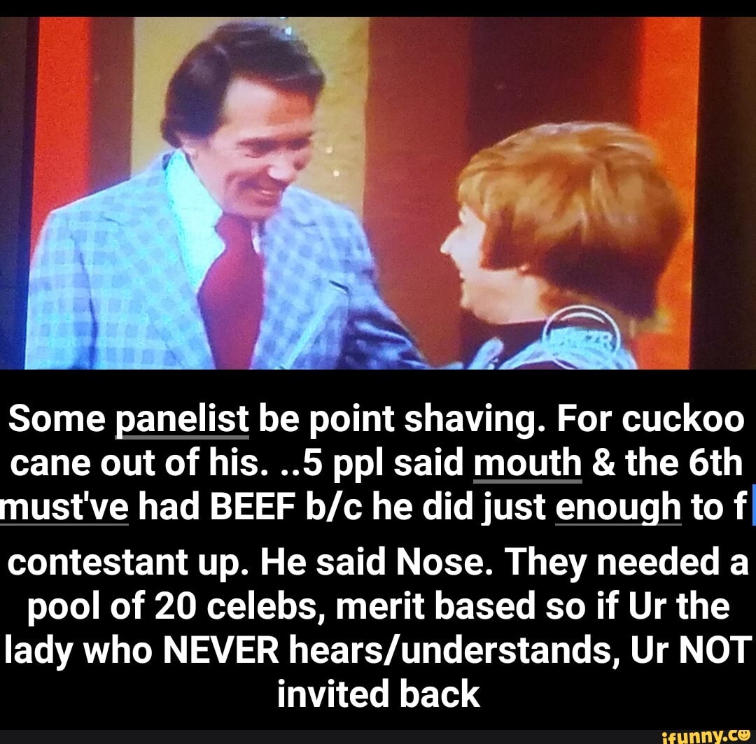 Some panelist be point shaving. For cuckoo
cane out of his. ..5 ppl said mouth & the must've had BEEF he did just enough to f.
contestant up. He said Nose. They needed a pool of 20 celebs, merit based so if Ur the lady who NEVER Ur NOT invited back - contestant up. He said Nose. They needed a pool of 20 celebs, merit based so if Ur the lady who NEVER hears/understands, Ur NOT invited back