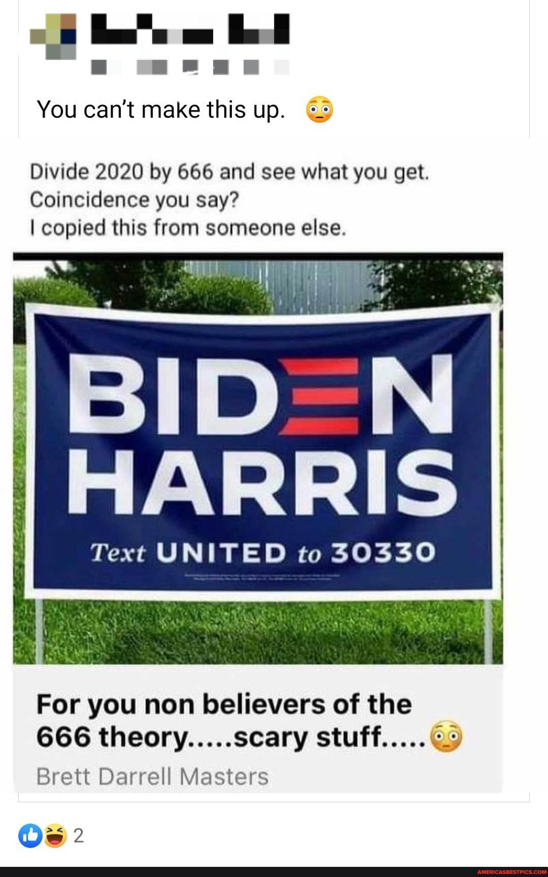 You can't make this up. G>
Divide 2020 by 666 and see what you get.
Coincidence you say?
I copied this from someone else.
HARRIS
Text UNITED to 30330
For you non believers of the
666 theory.....scary stuff.....
Brett Darrell Masters
Os 2