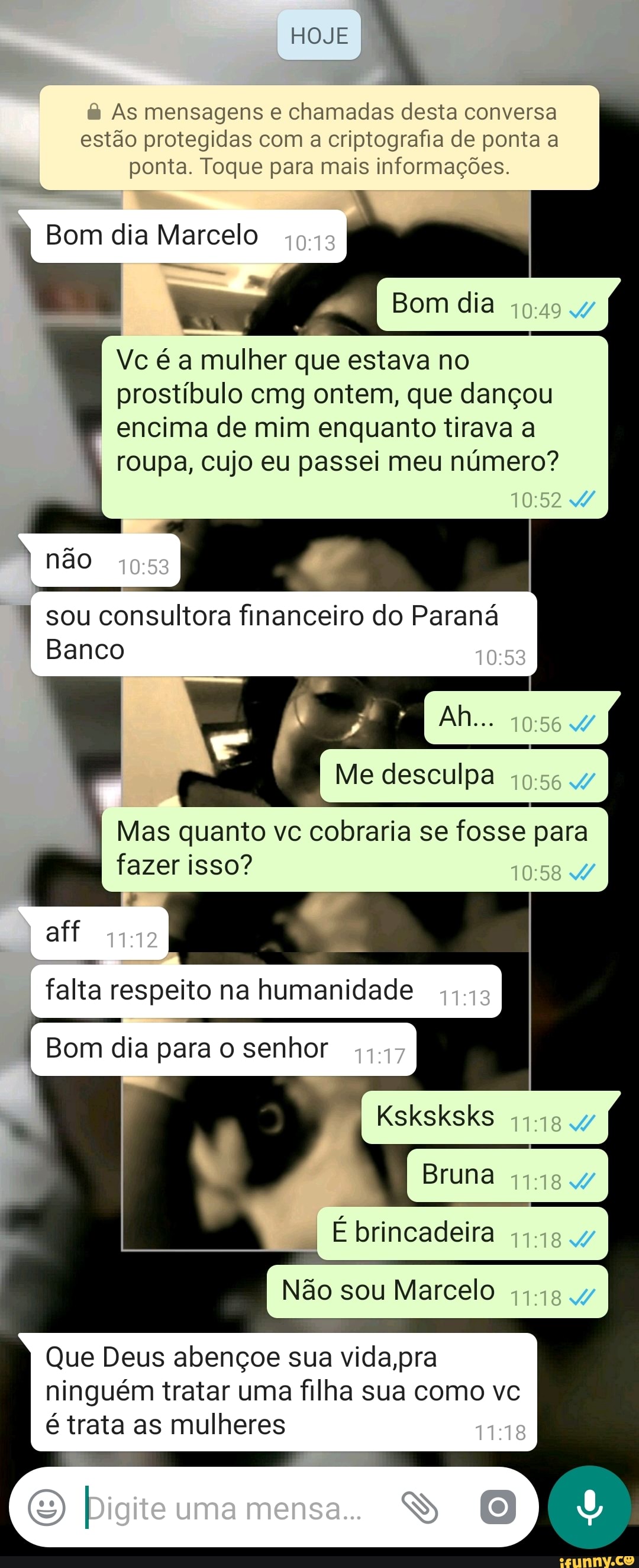 à As mensagens e chamadas desta conversa
estão protegidas com a criptografia de ponta a
ponta. Toque para mais informações.
Bom dia Marcelo
Vc é a mulher que estava no
prostíbulo cmg ontem, que dançou
encima de mim enquanto tirava a
roupa, cujo eu passei meu número?
sou
a
financeiro do Parana
Banco
Me desculpa
fazer isso?
falta respeito na humanidade
Bom dia para o senhor
Bruna
à
É brincadeira