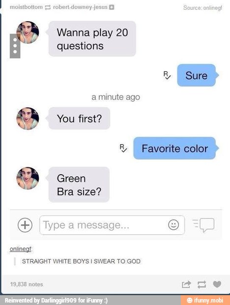 moisthottom 7 robert-downey jesus 3 E
Wanna play 20
questions
o You first?
O Type a message...
Paints
STRAIGHT WHITE BOYS I SWEAR TO GOD