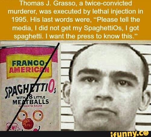 Thomas J. Grasso, a twice-convicted
murderer, was executed by lethal injection in
1995. His last words were, "Please tell the
media, I did not get my SpaghettiOs, I got
Spaghetti. I want the press to know this."
