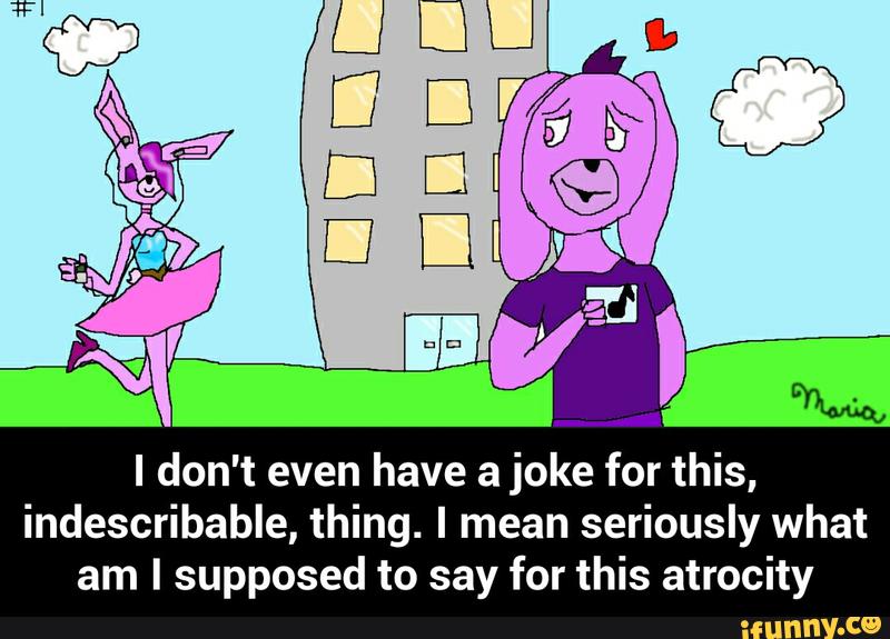 I don't even have a joke for this,
indescribable, thing. I mean seriously what
am I supposed to say for this atrocity - I don't even have a joke for this, indescribable, thing. I mean seriously what am I supposed to say for this atrocity