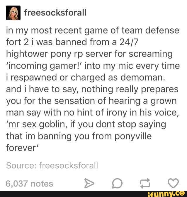 in my most recent game of team defense
fort 2 iwas banned from a 24/7
hightower pony rp server for screaming
'incoming gamer!' into my mic every time
i respawned or charged as demoman.
and i have to say, nothing really prepares
you for the sensation of hearing a grown
man say with no hint of irony in his voice,
'mr sex goblin, if you dont stop saying
that im banning you from ponyville
forever'
Source: freesocksforall