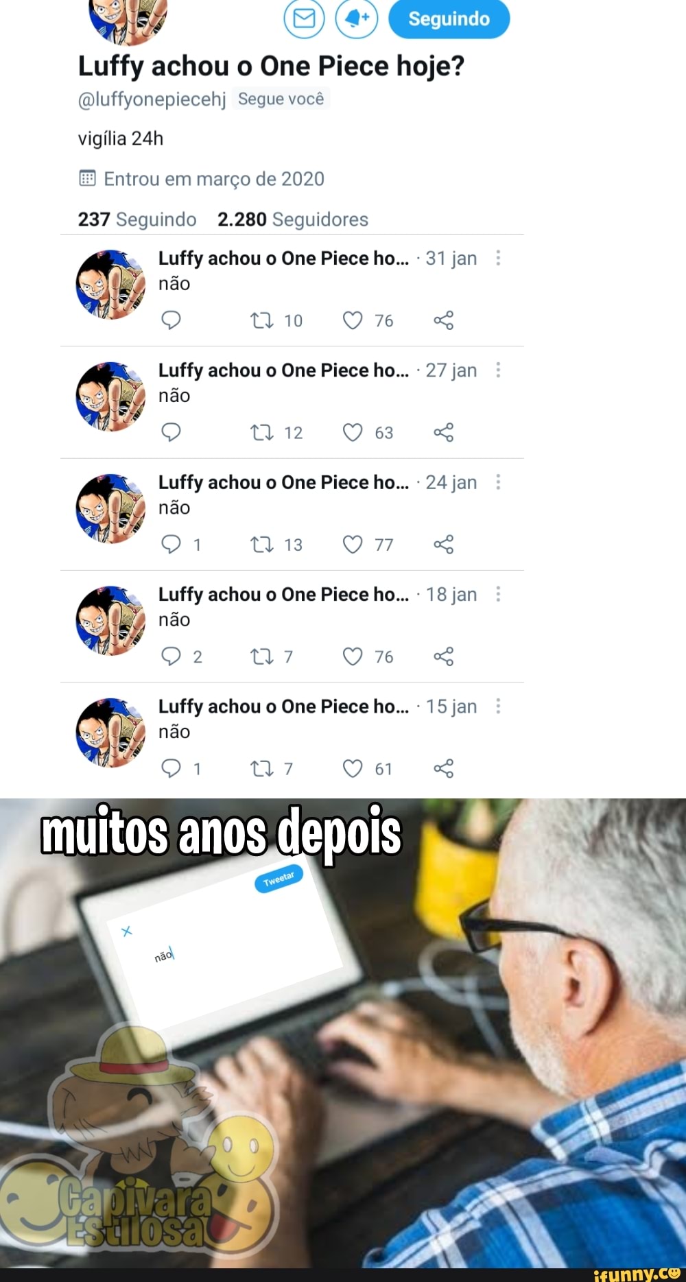 (E) (4)
Seguindo
Luffy achou o One Piece hoje?
(luffyonepiecehj Segue você
vigília
Entrou em março de 2020
237 Seguindo 2.280 Seguidores
Luffy achou o One Piece ho... 31 jan
não
76
Luffy achou o One Piece ho... 27 jan
não
Q eu ss
Luffy achou o One Piece ho... 24 jan
não
tis
Luffy achou o One Piece ho... 18 jan
não
76
Luffy achou o One Piece ho... 15 jan
não
7
muitos anos depois