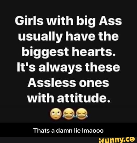 Girls with big Ass
usually have the
biggest hearts.
It's always these
Assless ones
with attitude.
TS
Thats a damn lie Imaooo - Thats a damn lie lmaooo