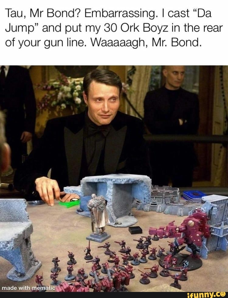 Tau, Mr Bond? Embarrassing. I cast "Da
Jump" and put my 30 Ork Boyz in the rear
of your gun line. Waaaaagh, Mr. Bond.