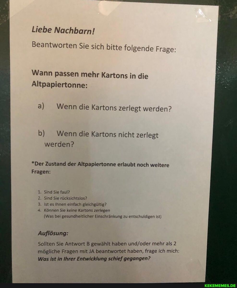 Liebe Nachbarn!
Beantworten Sie sich bitte folgende Frage:
Wann passen mehr Kartons in die
Altpapiertonne:
a) Wenn die Kartons zerlegt werden?
b) Wenn die Kartons nicht zerlegt werden?
*Der Zustand der Altpapiertonne erlaubt noch weitere
Fragen:
Sind Sie faul?
Sind Sie rücksichtsios?
. Istes Ihnen einfach gleichgültig?
1. Können Sie keine Kartons zeriegen
(Was bel gesundheitlicher Einschränkung zu entschuldigen ist)
Auflösung:
Sollten Sie Antwort B gewählt haben mehr als 2 mögliche Fragen mit JA beantwortet haben, frage ich mich:
Was ist in Ihrer Entwicklung schief gegangen?