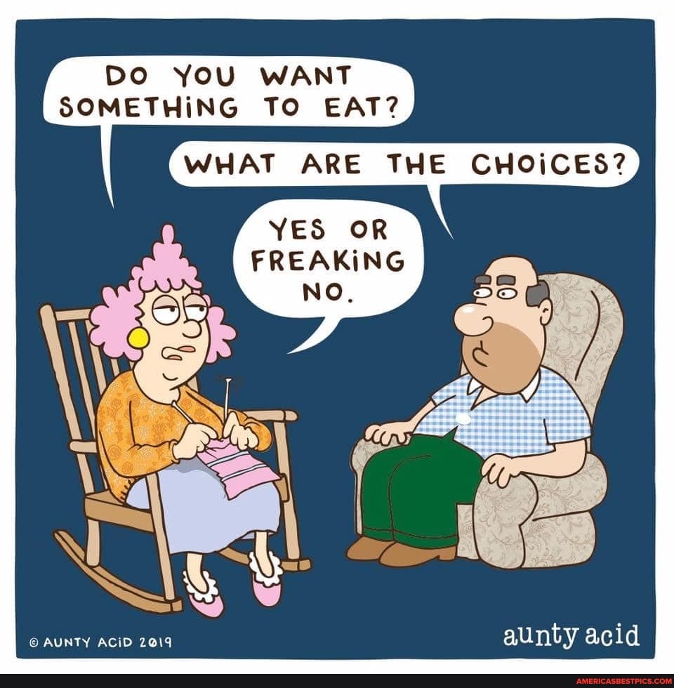 DO YOU WANT SOMETHING TO EAT?
WHAT ARE THE CHOICES?
YES OR
FREAKING
NO.
AUNTY ACID 2019 aunty acid