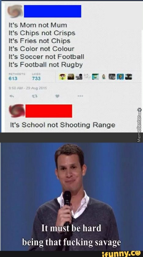 ”‘5 Mom not Mum
It's Chips not Crisps
It‘s Fries not Chips
It‘s Color not Colour
It's Soccer not Football
It's Football not Rugby
It's School nol Shooting Range
ª
It mu'st be hard
being that fucking savage