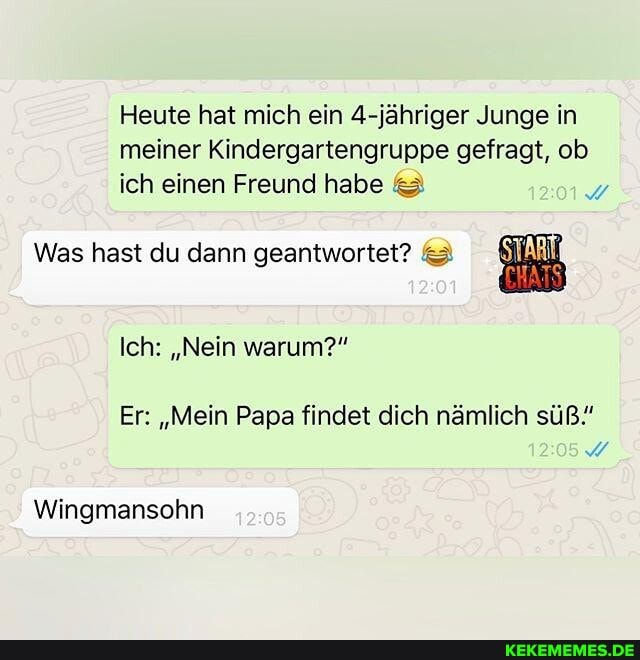 Heute hat mich ein 4-jähriger Junge in meiner Kindergartengruppe gefragt, ob ich einen Freund habe
Was hast du dann geantwortet?
Ich: "Nein warum?"
Er: "Mein Papa findet dich nämlich süß."
Wingmansohn