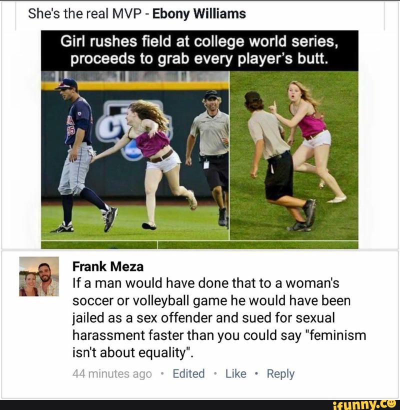 She's the real MVP
-
Ebony Williams
Girl rushes field at college world series,
proceeds to grab every player’s butt.
Frank Meza
If a man would have done that to a women's
soccer or volleyball game he would have been
jailed as a sex offender and sued for sexual
harassment faster than you could say "feminism
isn‘t about equality".
.1 w "wt : :. '
Edited '
Like -
Reply