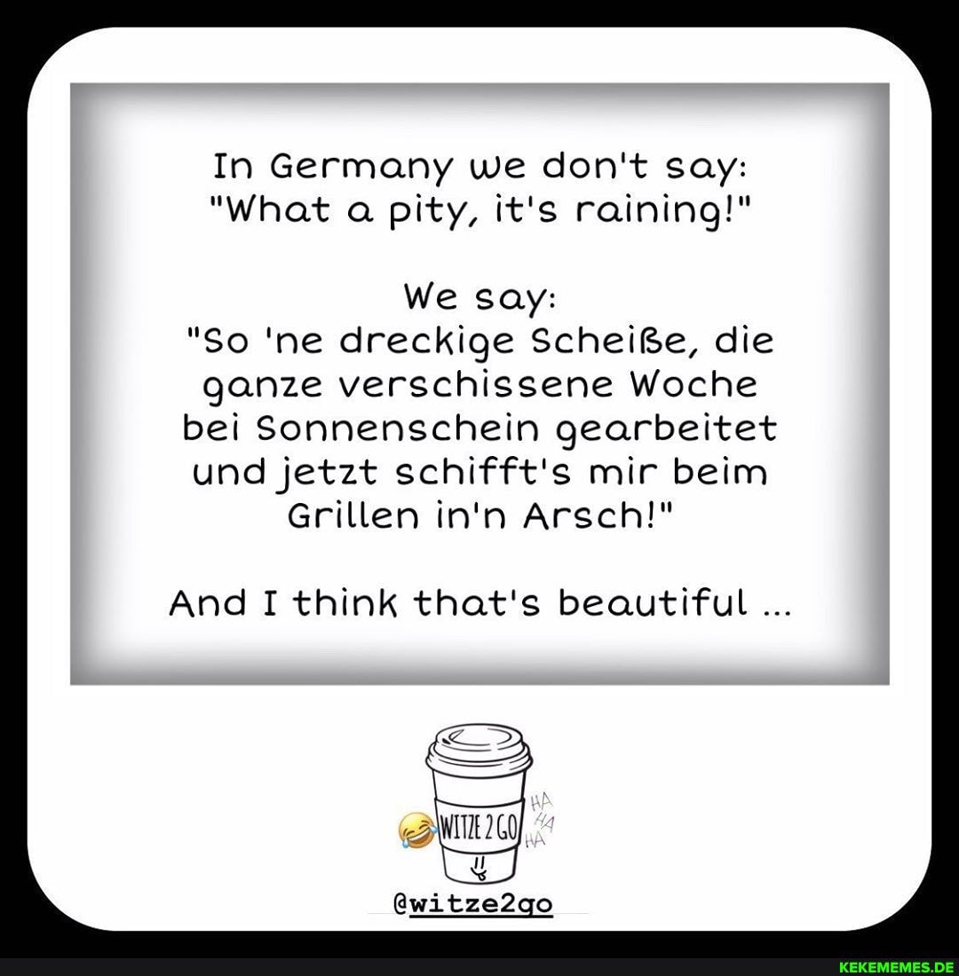 In Germany we don't say:
"What a pity, it's raining!"
We say:
"So 'ne dreckige Scheiße, die ganze verschissene Woche bei Sonnenschein gearbeitet
und jetzt schifft's mir beim
Grillen in'n Arsch!"
And I think that's beautiful
@witze2go