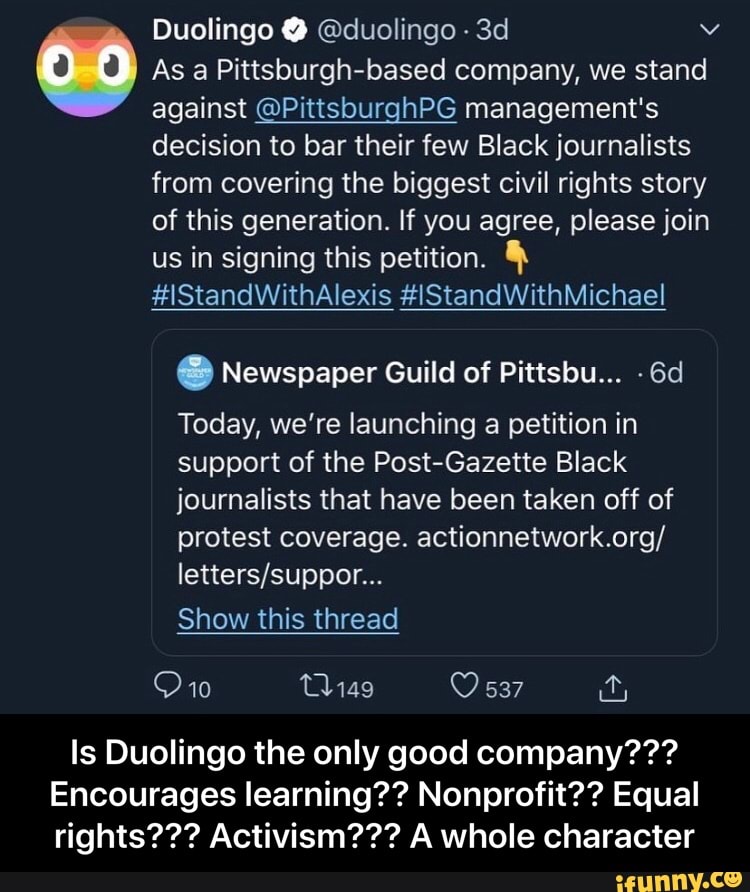 Duolingo @duolingo 3d v 00 As a Pittsburgh-based company, we stand
against @PittsburghPG management's
decision to bar their few Black journalists
from covering the biggest civil rights story
of this generation. If you agree, please join
us in signing this petition. §
e Newspaper Guild of Pittsbu...
Today, we're launching a petition in
support of the Post-Gazette Black
journalists that have been taken off of
protest coverage. actionnetwork.org/
letters/suppor...
Show this thread
Is Duolingo the only good company???
Encourages learning?? Nonprofit?? Equal
rights??? Activism??? A whole character - Is Duolingo the only good company??? Encourages learning?? Nonprofit?? Equal rights??? Activism??? A whole character