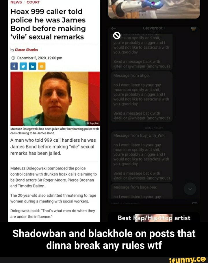 ll
Hoax 999 caller told
police he was James
Bond before making
by Ciaran Shay
December
'vile' sexual remarks 8
James Bond before mating "vile" sexual
has bean
control centre with drunken hoax calts claiming to
Dolegowaki eeld: "That's whet men do when they
Best RapfHip-Hop artist
Shadowban and blackhole on posts that dinna break any rules wtf - Shadowban and blackhole on posts that dinna break any rules wtf
