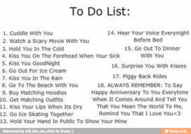 To Do List:
1. Cuddle With You 14. Hear Your Voice Everynight
2. Watch a Scary Movie With You Before Bed
3. Hold You In The Cold 15. Go Out To Dinner
4. Kiss You On The Forehead When Your Sick with You
5. Kiss You GoodNight
rprise
6. Go Out For ice Cream
o Ad
7. Kiss You In The Rain 17, Piggy Back Rides
8. Go To The Beach with You 18. ALWAYS REMEMBER: To Say
9, Buy Matching Hoodies Happy Anniversary To You Everytime
10, Get Matching Outfits When It Comes Around And Tell You
11. Kiss Your Lips When Its Dry 'That You Mean The World To Me,
12. Go Ice Skating Together Remind You That 1 Love You<3
13. Hold Your Hand In Public To Show Your Mine