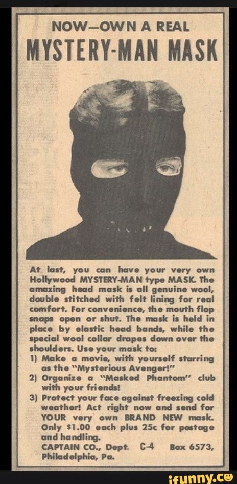 NOW-OWN A REAL
MYSTERY-MAN MASK
At last, you can have your very own
Hollywood MYSTERY-MAN type MASK. The
amazing head mask is all genuine wool,
double stitched with felt lining for real
comfort. For convenience, the mouth flop
snaps open or
shut. The mask is held in
place by elastic head bands, while the
special wool collar drapes down over the
shoulders. Use your mask to:
with yourself starring
"Mysterious Avenger!"
2) Organize a
"Masked Phantom' club
with your friends!
3) Protect your face against freezing cold
Act right now
and send for
YOUR very own BRAND NEW mask.
Only $1.00 each plus 25< for postage
and handling.
CAPTAIN CO., Dept. C-4 Box 6573,