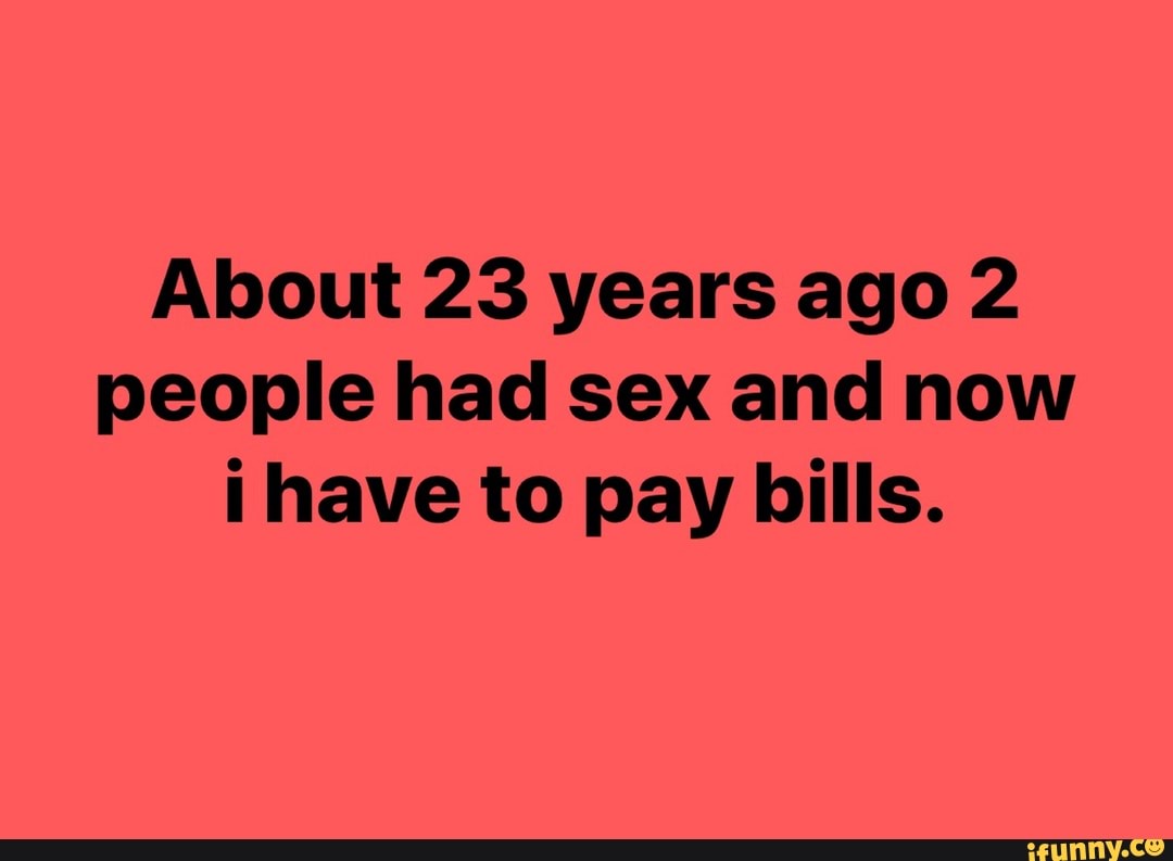 About 23 years ago 2 people had sex and now i have to pay bills. - iFunny