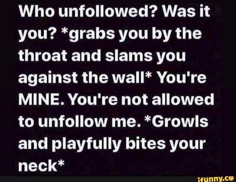 Who unfollowed? Was it you? *grabs you by the throat and slams you against the wall* You're
MINE. You're not allowed to unfollow me. *Growls and playfully bites your neck*