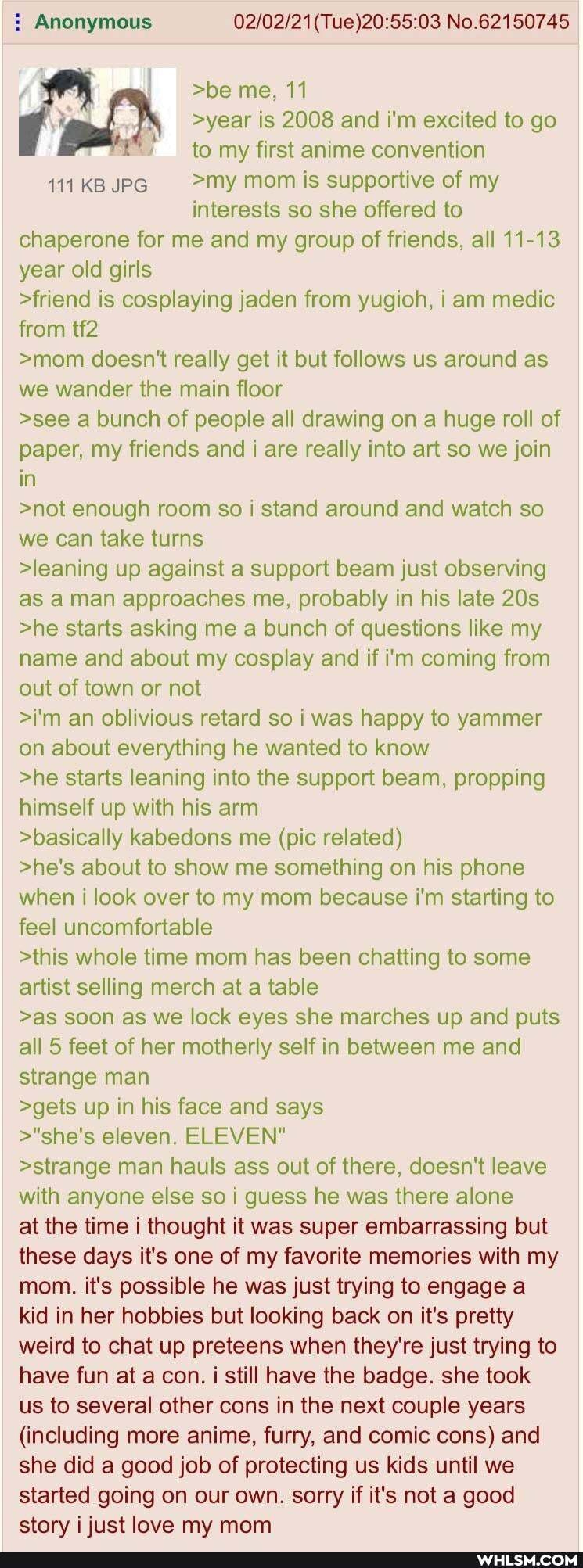 : Anonymous No.62150745
>be me, 11
>year is 2008 and i'm excited to go to my first anime convention
111 KB JPG >my mom is supportive of my
interests so she offered to
chaperone for me and my group of friends, all 11-13 year old girls
>friend is cosplaying jaden from yugioh, i am medic from
>mom doesn't really get it but follows us around as we wander the main floor
>see a bunch of people all drawing on a huge roll of paper, my friends and i are really into art so we join in
>not enough room so I stand around and watch so we can take turns
>leaning up against a support beam just observing as man approaches me, probably in his late
>he starts asking me a bunch of questions like my name and about my cosplay and if i'm coming from out of town or not
>i'm an oblivious retard so i was happy to yammer on about everything he wanted to know
>he starts leaning into the support beam, propping himself up with his arm
>basically kabedons me (pic related)
>he's about to show me something on his phone when i look over to my mom because i'm starting to feel uncomfortable
>this whole time mom has been chatting to some artist selling merch at a table
>as soon as we lock eyes she marches up and puts all 5 feet of her motherly self in between me and strange man
>gets up in his face and says
>"she's eleven. ELEVEN"
>strange man hauls ass out of there, doesn't leave with anyone else so i guess he was there alone at the time i thought it was super embarrassing but these days it's one of my favorite memories with my mom. it's possible he was just trying to engage a kid in her hobbies but looking back on it's pretty weird to chat up preteens when they're just trying to have fun at a con. i still have the badge. she took us to several other cons in the next couple years
(including more anime, furry, and comic cons) and she did a good job of protecting us kids until we started going on our own. sorry if it's not a good story i just love my mom