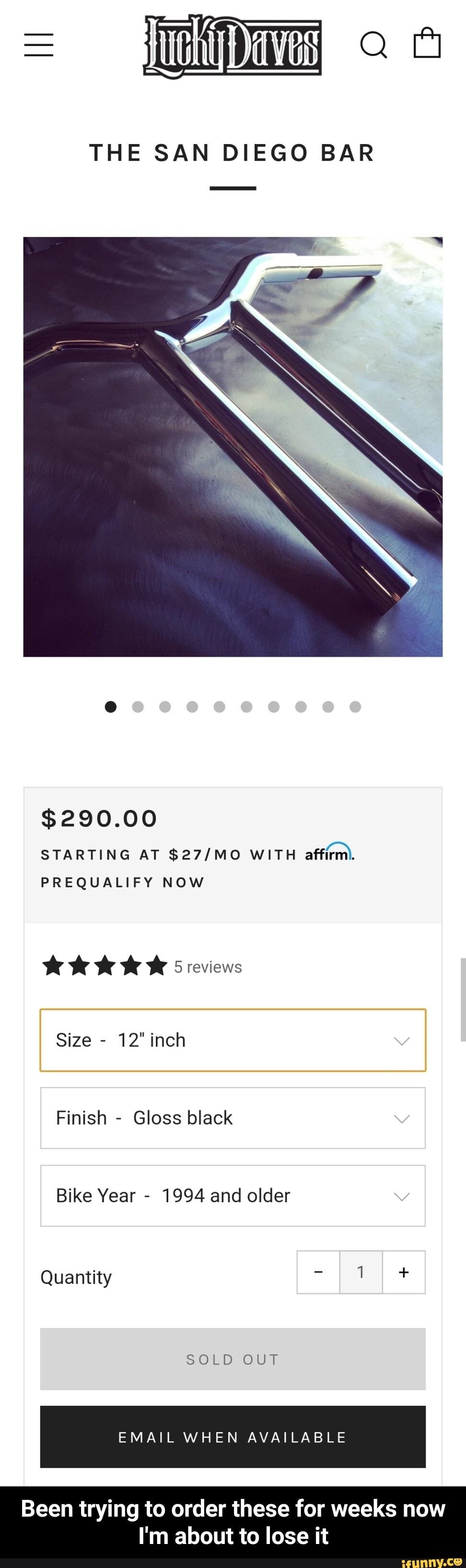 THE SAN DIEGO BAR
$290.00
STARTING AT WITH affirm.
PREQUALIFY NOW
5 reviews
Size - 12" inch
Finish - Gloss black
Bike Year - 1994 and older
Quantity +
SOLD OUT
EMAIL WHEN AVAILABLE
Been trying to order these for weeks now
I'm about to lose it - Been trying to order these for weeks now I'm about to lose it