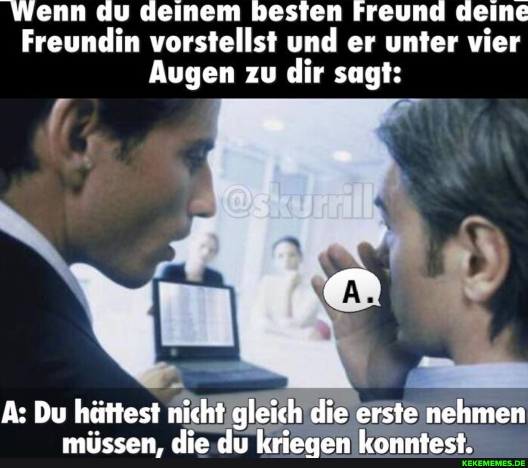Wenn du deinem besten Freund deine
Freundin vorstellst und er unter vier
Augen zu dir sagt:
A: Du hättest nicht gleich die erste nehmen müssen, die du kriegen konntest.